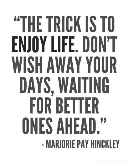 the trick is to enjoy life dont wish away your days waiting for better ones ahead